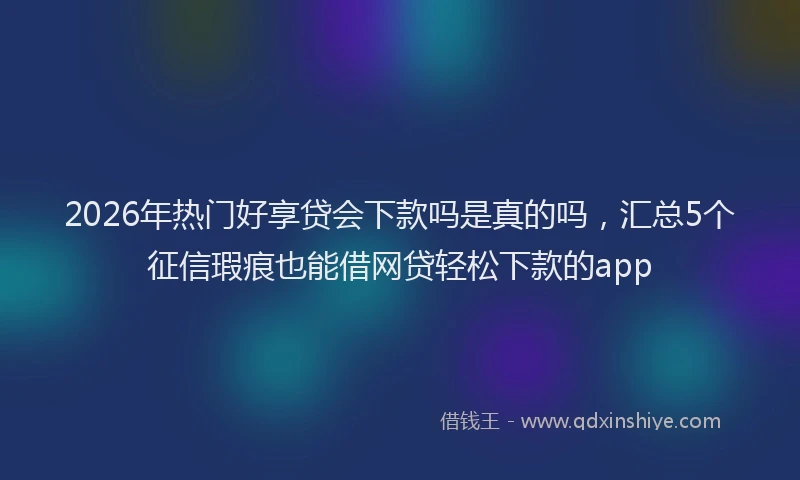 2026年热门好享贷会下款吗是真的吗，汇总5个征信瑕疵也能借网贷轻松下款的app
