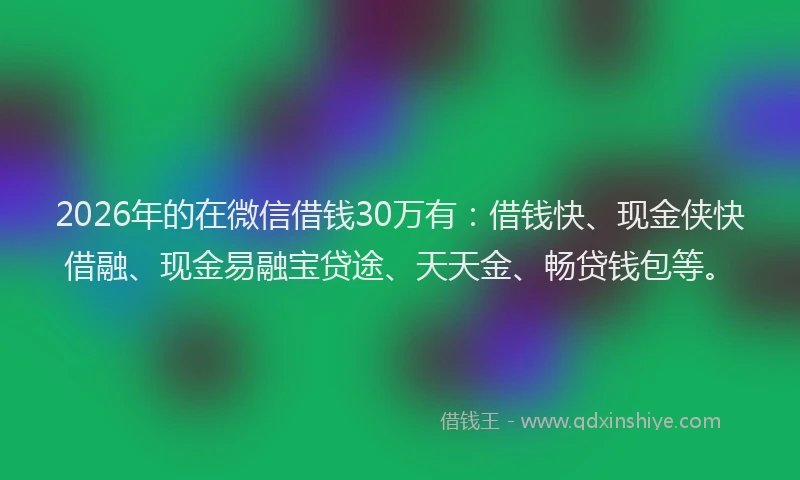 2026年的在微信借钱30万有：借钱快、现金侠快借融、现金易融宝贷途、天天金、畅贷钱包等。