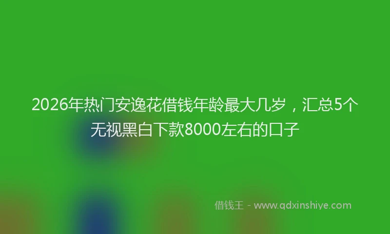 2026年热门安逸花借钱年龄最大几岁，汇总5个无视黑白下款8000左右的口子