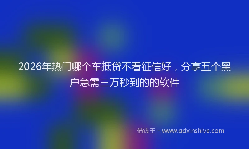 2026年热门哪个车抵贷不看征信好，分享五个黑户急需三万秒到的的软件