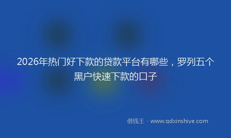 2026年热门好下款的贷款平台有哪些，罗列五个黑户快速下款的口子