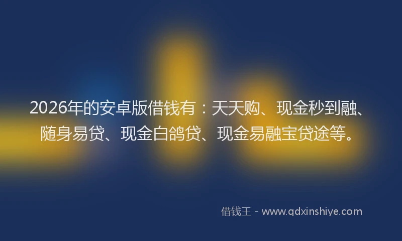 2026年的安卓版借钱有：天天购、现金秒到融、随身易贷、现金白鸽贷、现金易融宝贷途等。