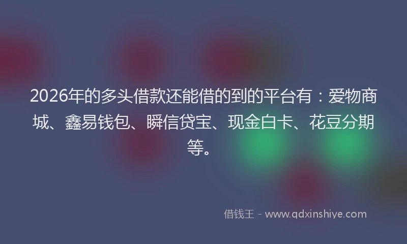 2026年的多头借款还能借的到的平台有：爱物商城、鑫易钱包、瞬信贷宝、现金白卡、花豆分期等。