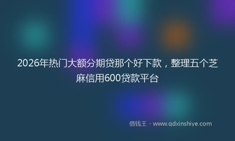2026年热门大额分期贷那个好下款，整理五个芝麻信用600贷款平台