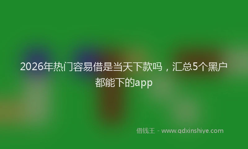2026年热门容易借是当天下款吗，汇总5个黑户都能下的app