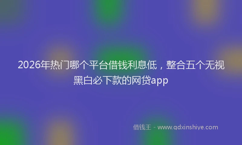 2026年热门哪个平台借钱利息低，整合五个无视黑白必下款的网贷app