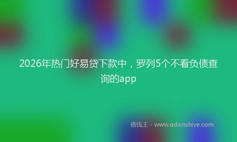 2026年热门好易贷下款中，罗列5个不看负债查询的app