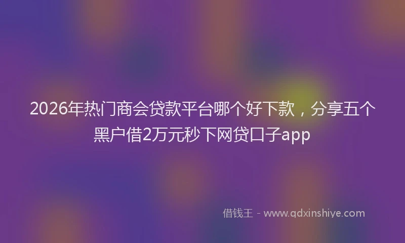 2026年热门商会贷款平台哪个好下款，分享五个黑户借2万元秒下网贷口子app