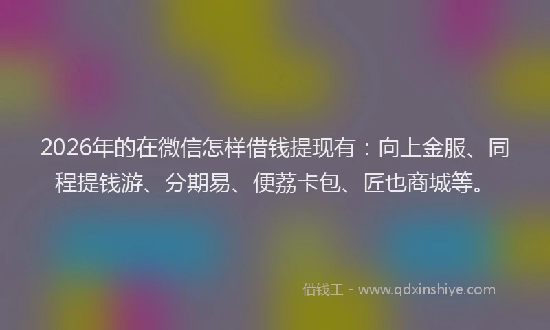 2026年的在微信怎样借钱提现有：向上金服、同程提钱游、分期易、便荔卡包、匠也商城等。