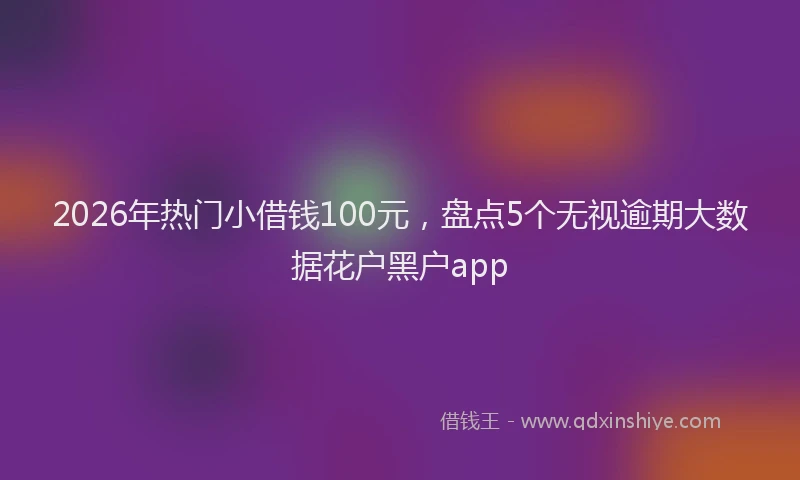 2026年热门小借钱100元，盘点5个无视逾期大数据花户黑户app