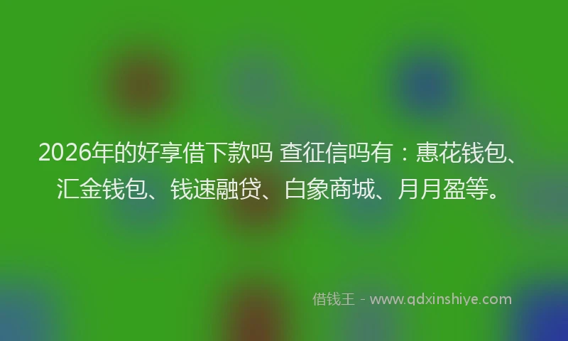 2026年的好享借下款吗 查征信吗有：惠花钱包、汇金钱包、钱速融贷、白象商城、月月盈等。