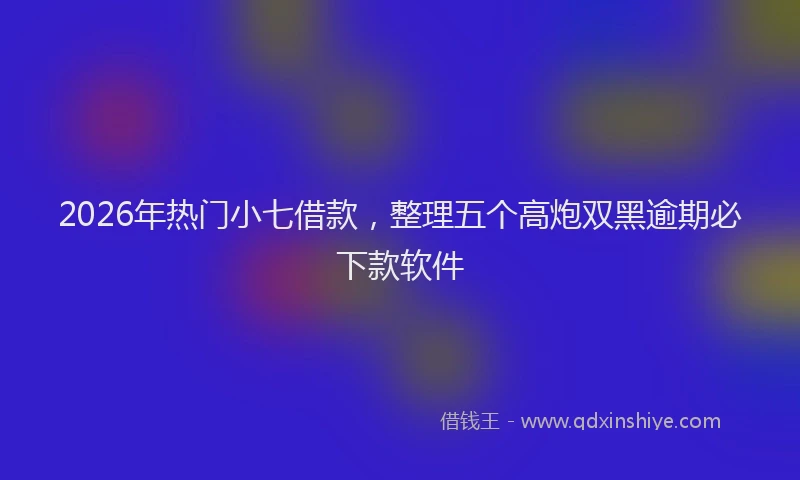 2026年热门小七借款，整理五个高炮双黑逾期必下款软件