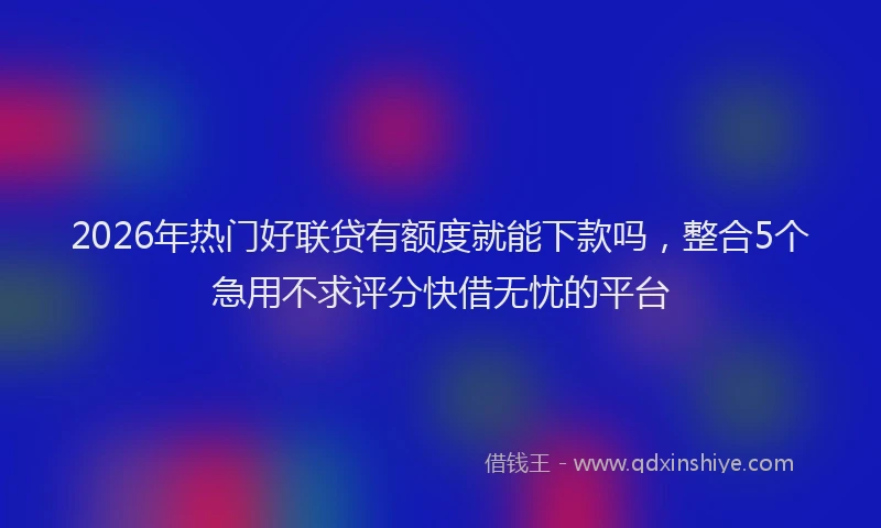 2026年热门好联贷有额度就能下款吗，整合5个急用不求评分快借无忧的平台