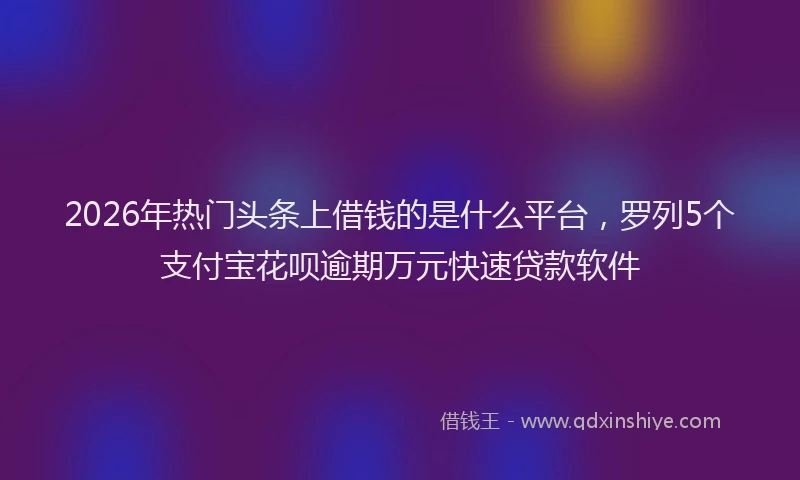 2026年热门头条上借钱的是什么平台，罗列5个支付宝花呗逾期万元快速贷款软件