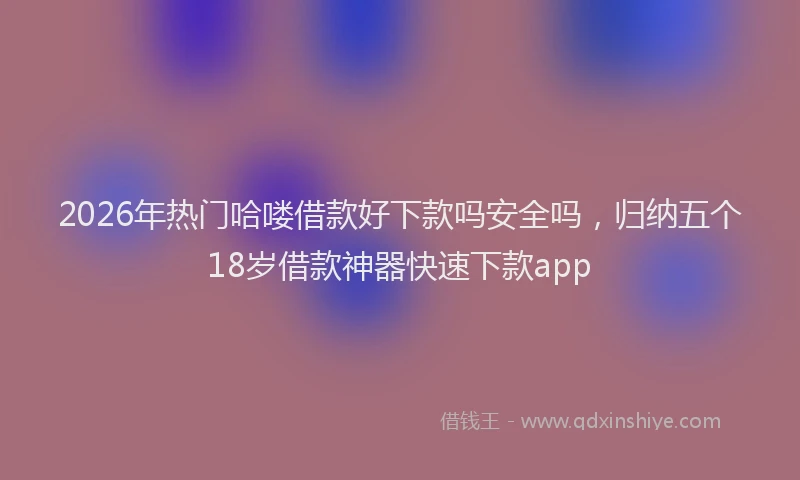 2026年热门哈喽借款好下款吗安全吗，归纳五个18岁借款神器快速下款app