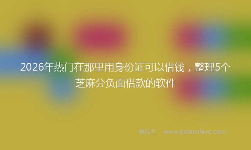 2026年热门在那里用身份证可以借钱，整理5个芝麻分负面借款的软件