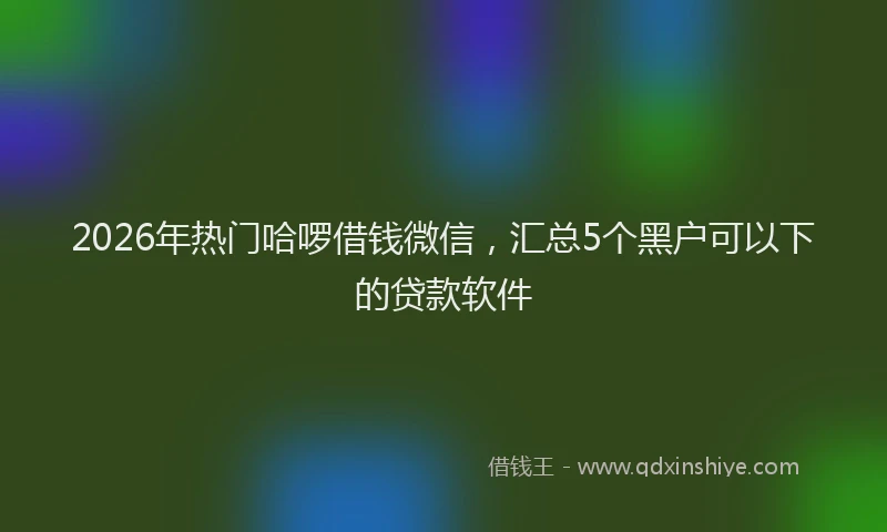 2026年热门哈啰借钱微信，汇总5个黑户可以下的贷款软件