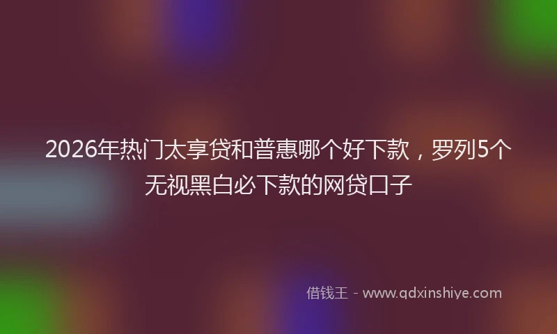 2026年热门太享贷和普惠哪个好下款，罗列5个无视黑白必下款的网贷口子