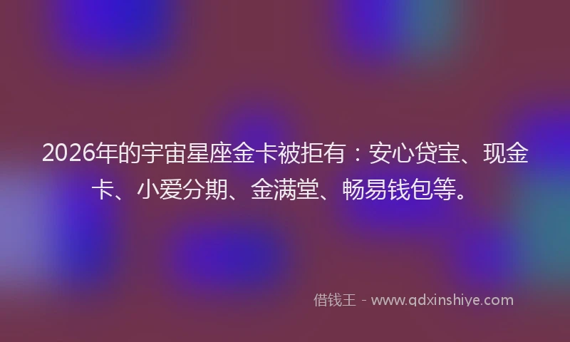 2026年的宇宙星座金卡被拒有:安心贷宝、现金卡、小爱分期、金满堂、畅易钱包等。