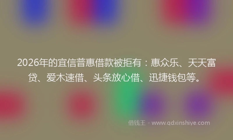 2026年的宜信普惠借款被拒有：惠众乐、天天富贷、爱木速借、头条放心借、迅捷钱包等。