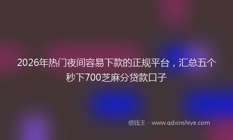 2026年热门夜间容易下款的正规平台，汇总五个秒下700芝麻分贷款口子