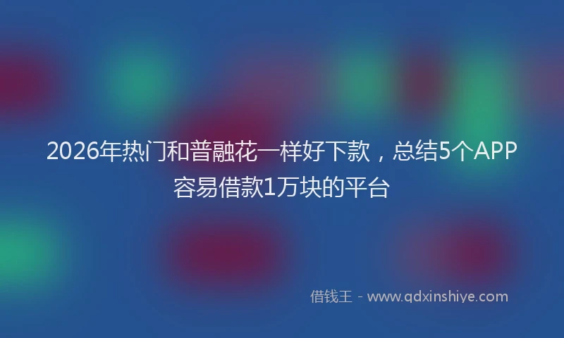 2026年热门和普融花一样好下款，总结5个APP容易借款1万块的平台