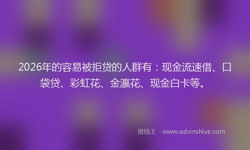 2026年的容易被拒贷的人群有：现金流速借、口袋贷、彩虹花、金瀛花、现金白卡等。