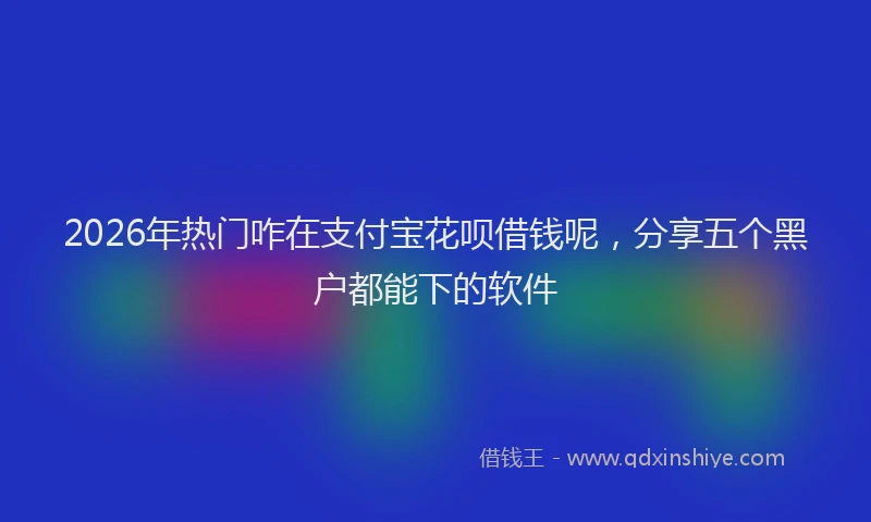 2026年热门咋在支付宝花呗借钱呢，分享五个黑户都能下的软件
