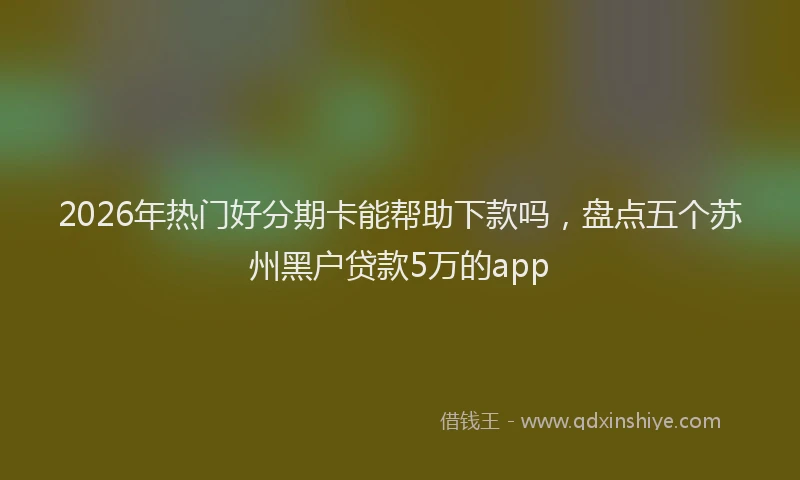 2026年热门好分期卡能帮助下款吗，盘点五个苏州黑户贷款5万的app