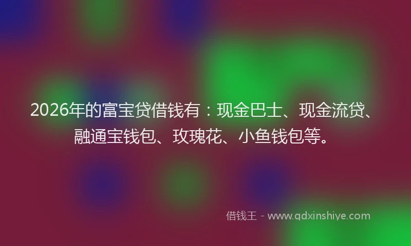 2026年的富宝贷借钱有:现金巴士、现金流贷、融通宝钱包、玫瑰花、小鱼钱包等。