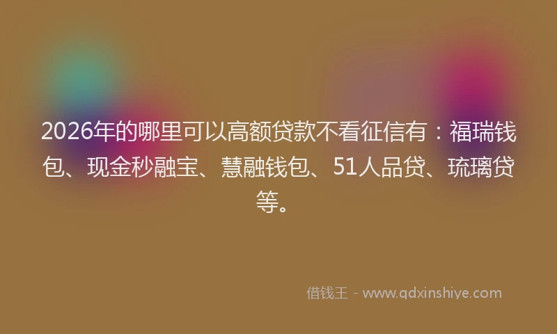 2026年的哪里可以高额贷款不看征信有：福瑞钱包、现金秒融宝、慧融钱包、51人品贷、琉璃贷等。