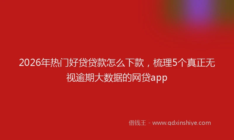 2026年热门好贷贷款怎么下款，梳理5个真正无视逾期大数据的网贷app