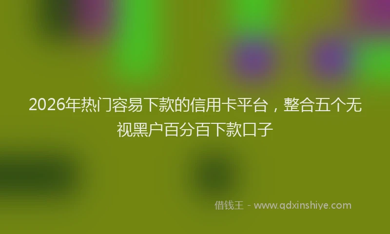 2026年热门容易下款的信用卡平台，整合五个无视黑户百分百下款口子