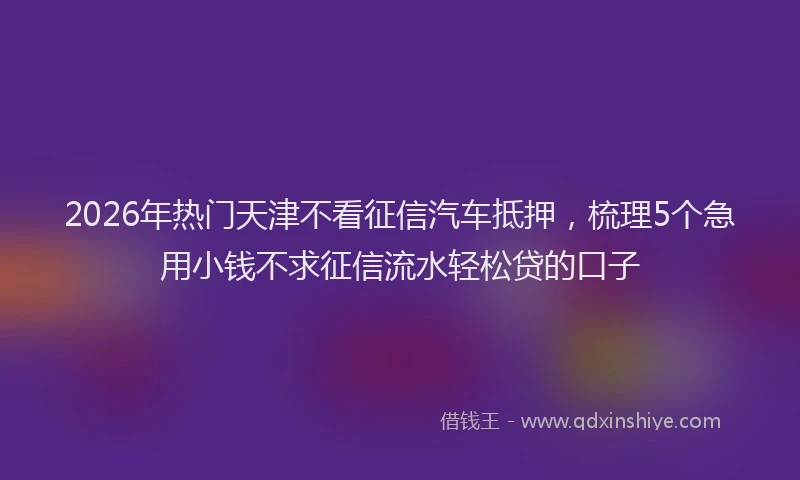 2026年热门天津不看征信汽车抵押，梳理5个急用小钱不求征信流水轻松贷的口子