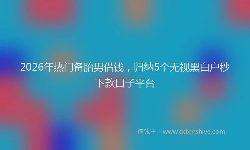 2026年热门备胎男借钱，归纳5个无视黑白户秒下款口子平台