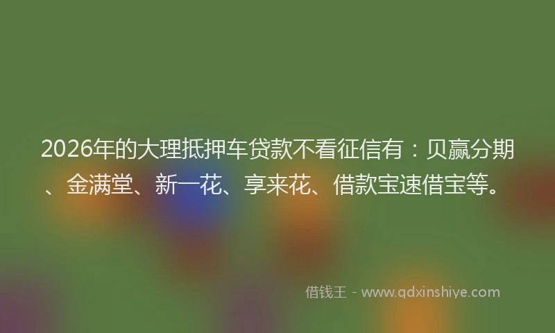 2026年的大理抵押车贷款不看征信有：贝赢分期、金满堂、新一花、享来花、借款宝速借宝等。