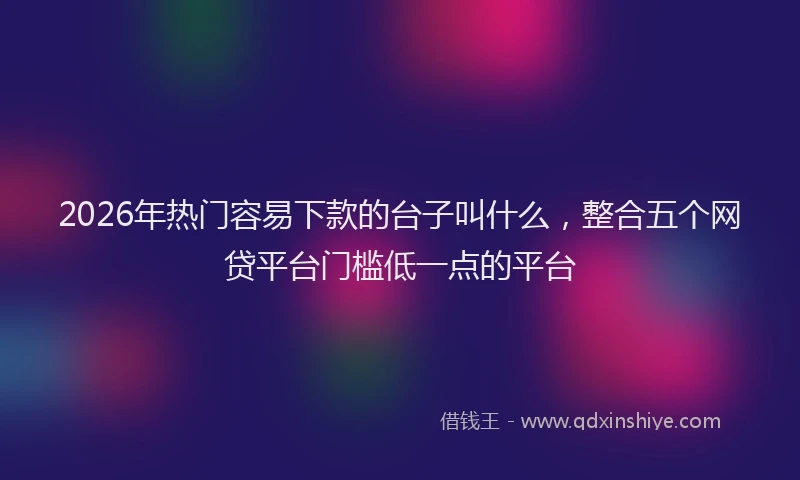 2026年热门容易下款的台子叫什么，整合五个网贷平台门槛低一点的平台