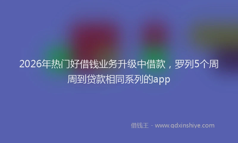 2026年热门好借钱业务升级中借款，罗列5个周周到贷款相同系列的app