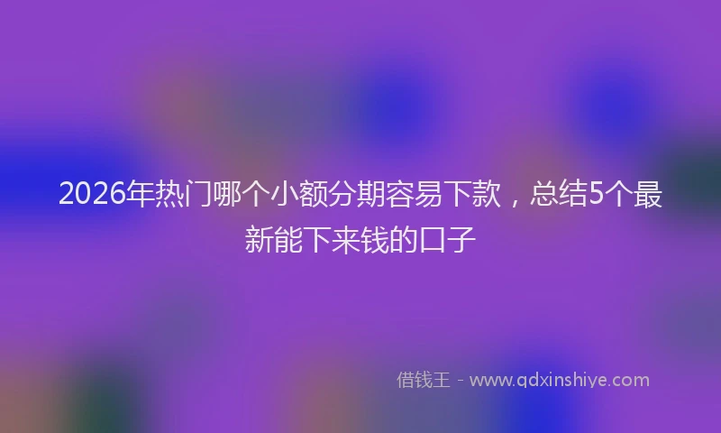 2026年热门哪个小额分期容易下款，总结5个最新能下来钱的口子