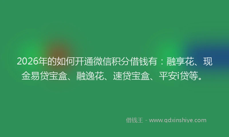 2026年的如何开通微信积分借钱有：融享花、现金易贷宝盒、融逸花、速贷宝盒、平安i贷等。