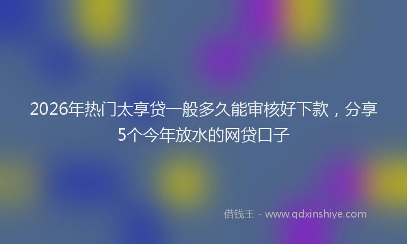 2026年热门太享贷一般多久能审核好下款，分享5个今年放水的网贷口子