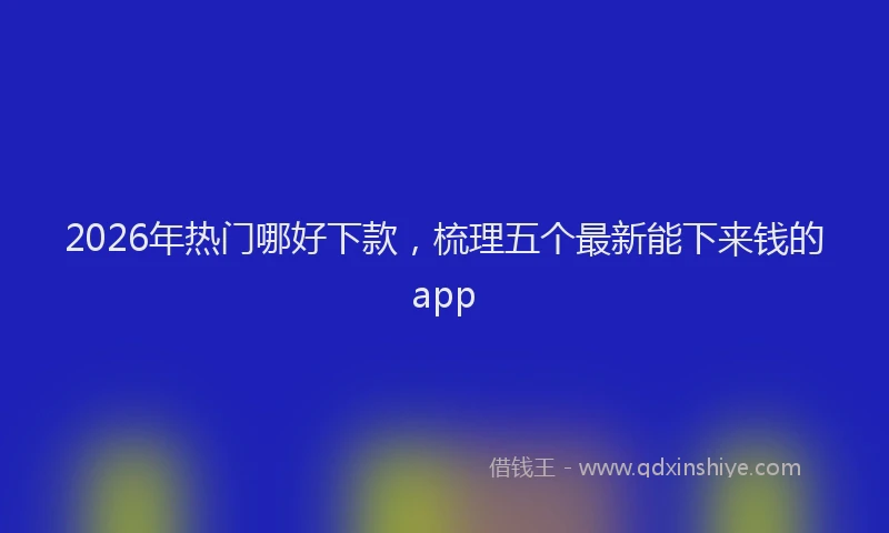 2026年热门哪好下款，梳理五个最新能下来钱的app