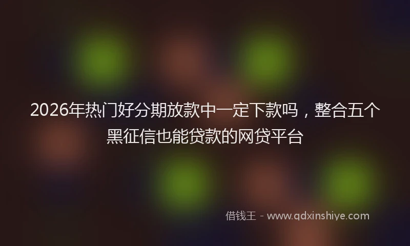 2026年热门好分期放款中一定下款吗，整合五个黑征信也能贷款的网贷平台