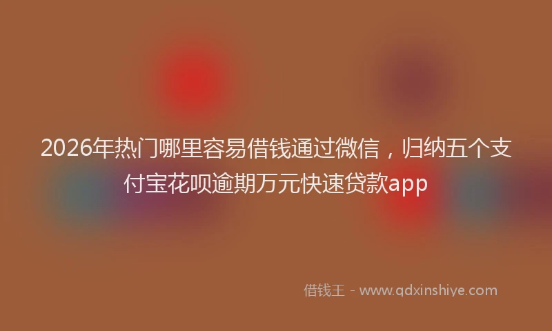 2026年热门哪里容易借钱通过微信，归纳五个支付宝花呗逾期万元快速贷款app