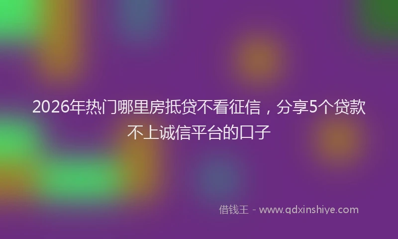 2026年热门哪里房抵贷不看征信，分享5个贷款不上诚信平台的口子