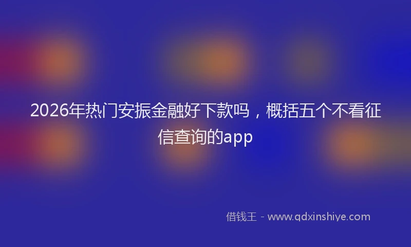 2026年热门安振金融好下款吗，概括五个不看征信查询的app