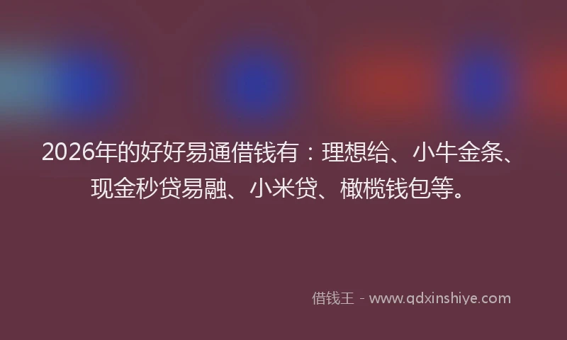 2026年的好好易通借钱有：理想给、小牛金条、现金秒贷易融、小米贷、橄榄钱包等。