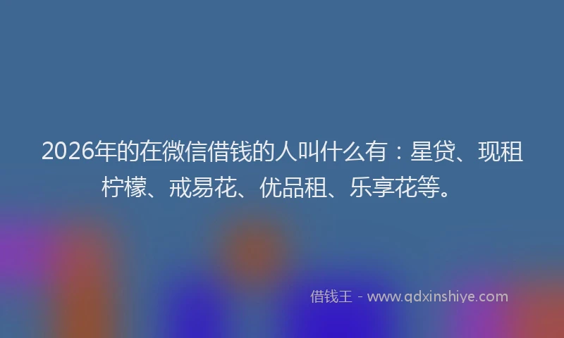 2026年的在微信借钱的人叫什么有：星贷、现租柠檬、戒易花、优品租、乐享花等。