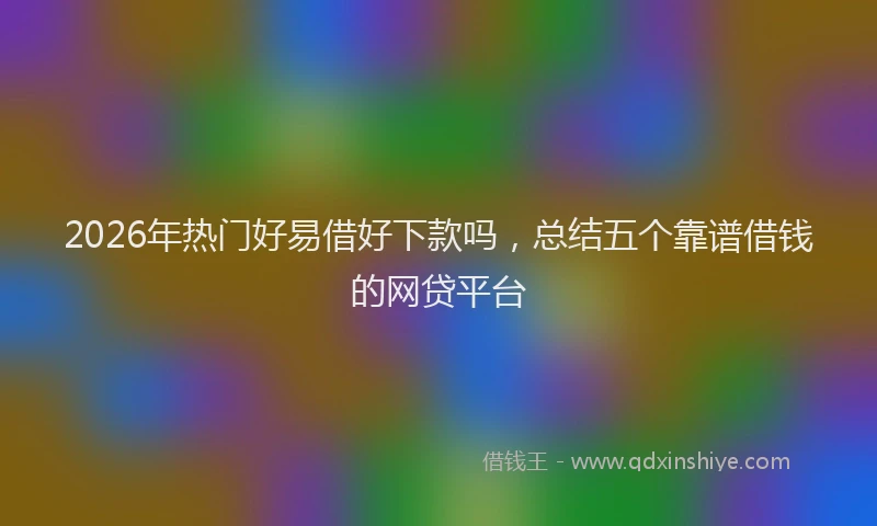 2026年热门好易借好下款吗，总结五个靠谱借钱的网贷平台