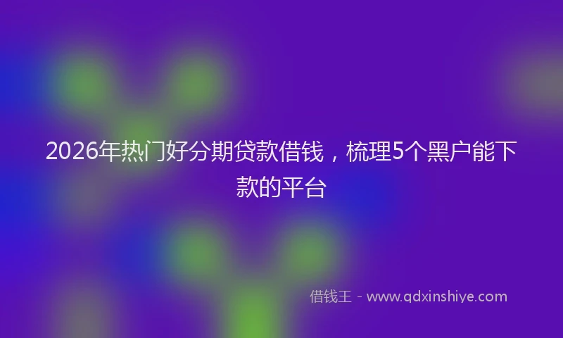 2026年热门好分期贷款借钱，梳理5个黑户能下款的平台